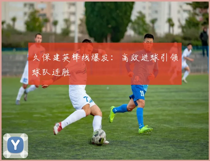 久保建英锋线爆发：高效进球引领球队连胜