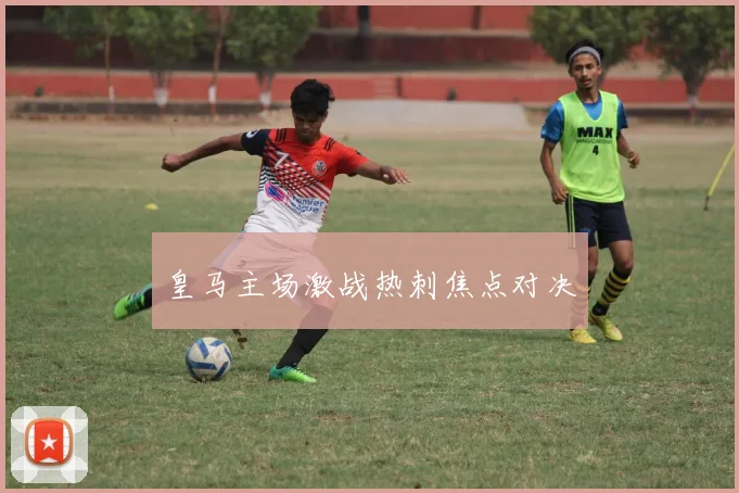 皇马主场激战热刺焦点对决
