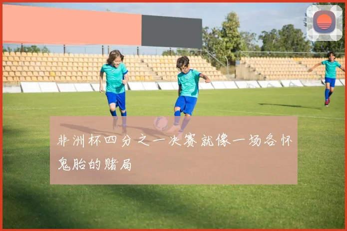 非洲杯四分之一决赛就像一场各怀鬼胎的赌局