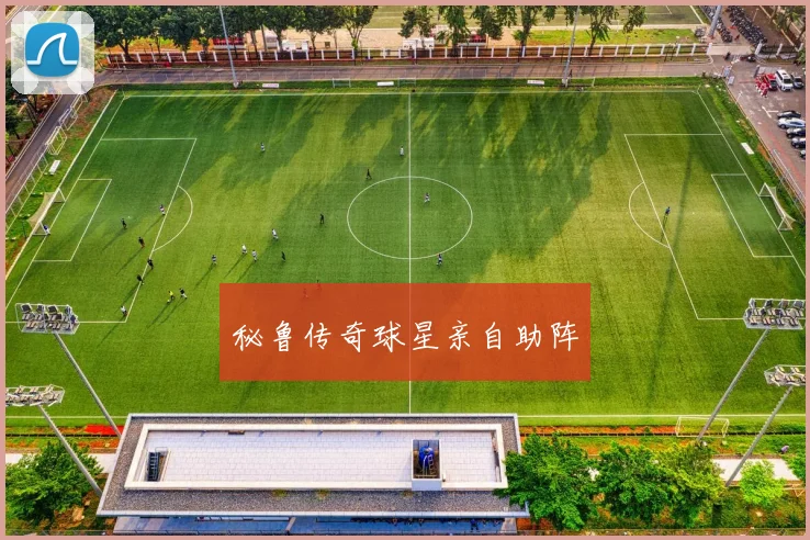秘鲁传奇球星亲自助阵