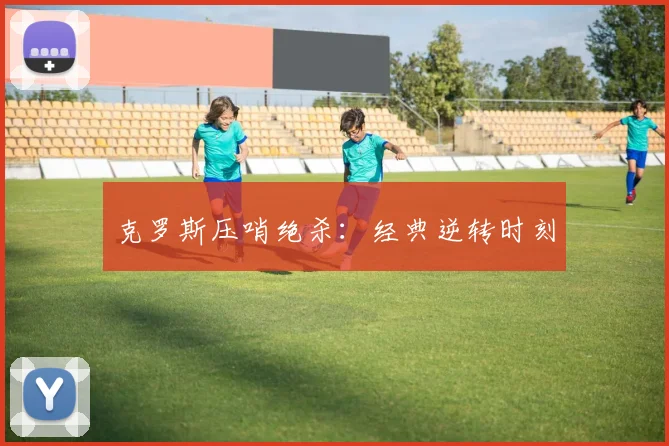 克罗斯压哨绝杀：经典逆转时刻
