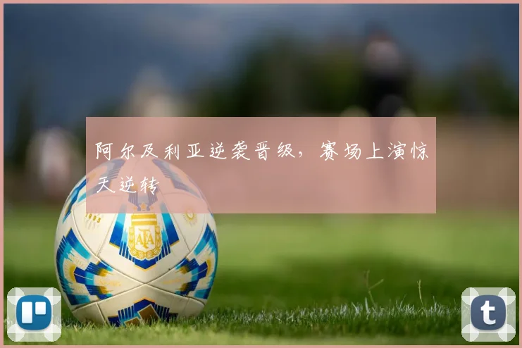 阿尔及利亚逆袭晋级，赛场上演惊天逆转