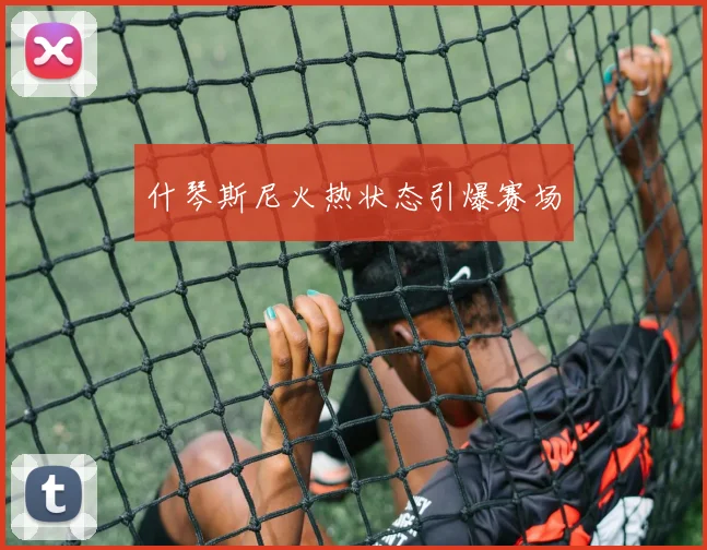 什琴斯尼火热状态引爆赛场