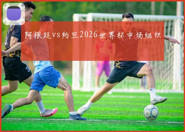 阿根廷vs约旦2026世界杯中场组织