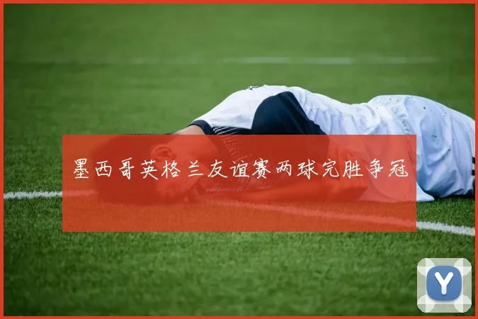 墨西哥英格兰友谊赛两球完胜争冠