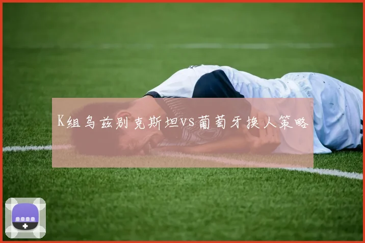 K组乌兹别克斯坦vs葡萄牙换人策略