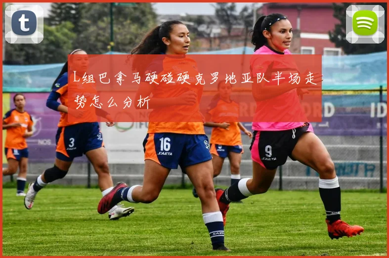 L组巴拿马硬碰硬克罗地亚队半场走势怎么分析