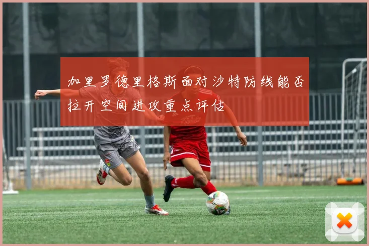 加里罗德里格斯面对沙特防线能否拉开空间进攻重点评估