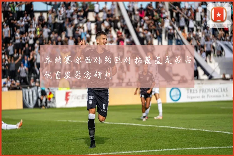 本纳赛尔面对约旦对抗覆盖是否占优首发悬念研判