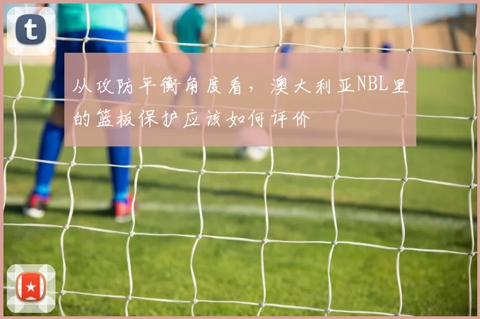 从攻防平衡角度看，澳大利亚NBL里的篮板保护应该如何评价
