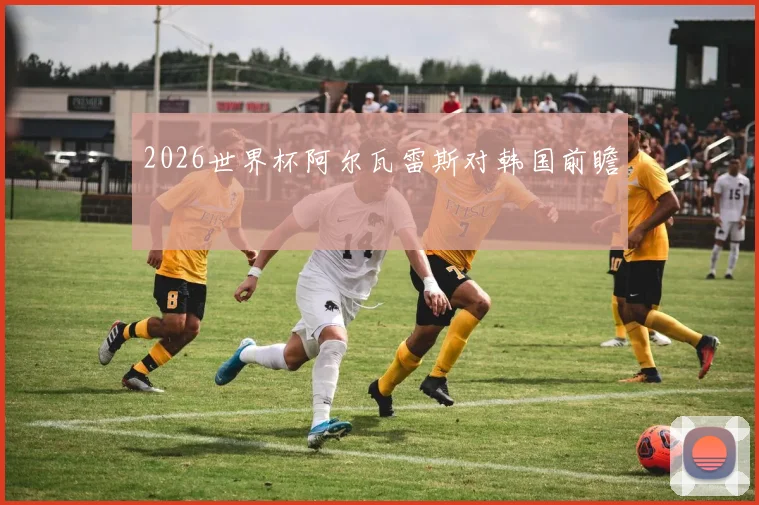 2026世界杯阿尔瓦雷斯对韩国前瞻