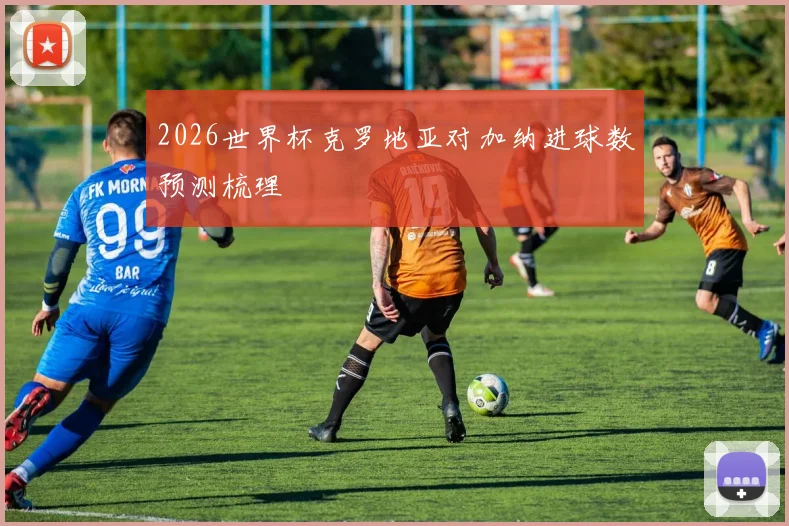 2026世界杯克罗地亚对加纳进球数预测梳理