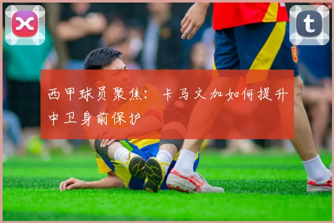 西甲球员聚焦：卡马文加如何提升中卫身前保护
