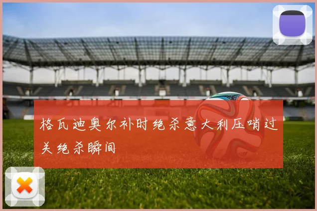 格瓦迪奥尔补时绝杀意大利压哨过关绝杀瞬间