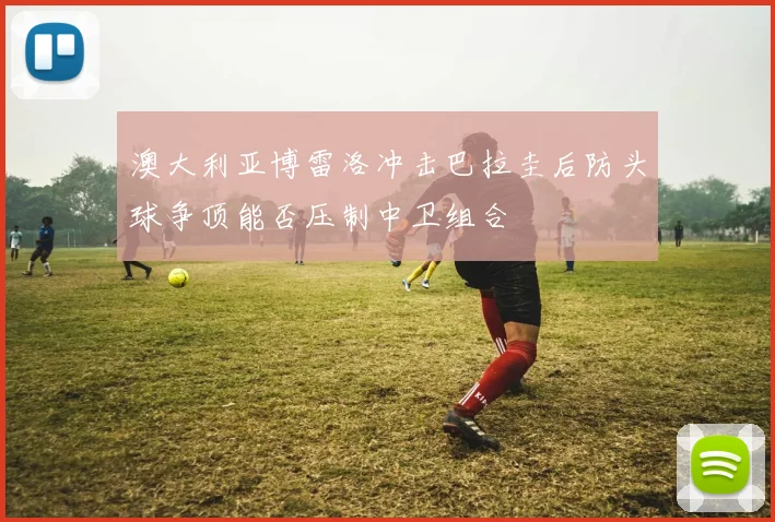 澳大利亚博雷洛冲击巴拉圭后防头球争顶能否压制中卫组合