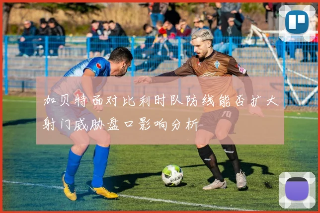 加贝特面对比利时队防线能否扩大射门威胁盘口影响分析