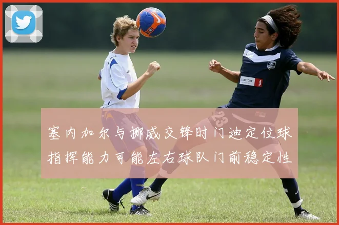 塞内加尔与挪威交锋时门迪定位球指挥能力可能左右球队门前稳定性