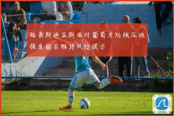 路易斯迪亚斯面对葡萄牙防线压迫强度能否维持风险提示
