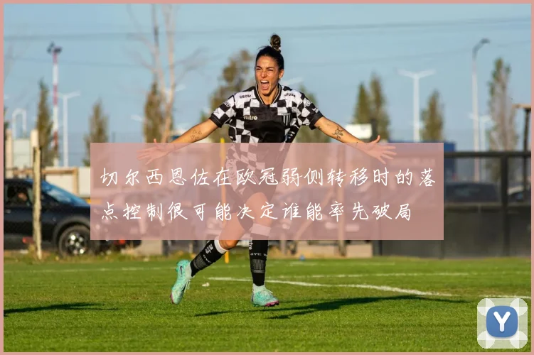 切尔西恩佐在欧冠弱侧转移时的落点控制很可能决定谁能率先破局