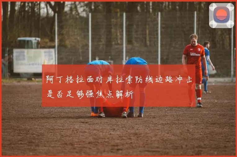 阿丁格拉面对库拉索防线边路冲击是否足够强焦点解析