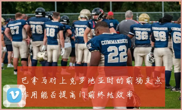巴拿马对上克罗地亚时的前场支点作用能否提高门前终结效率