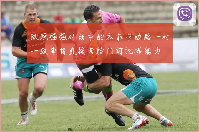 欧冠强强对话中的本菲卡边路一对一效率将直接考验门前把握能力