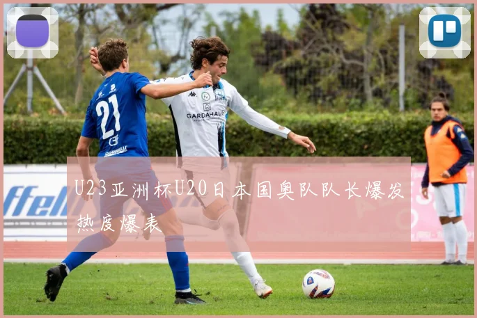 U23亚洲杯U20日本国奥队队长爆发热度爆表