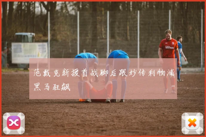 范戴克新援首战脚后跟妙传利物浦黑马狂飙