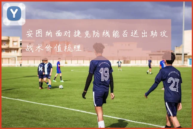 安图纳面对捷克防线能否送出助攻战术价值梳理