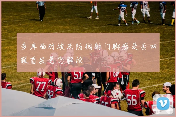 多库面对埃及防线射门脚感是否回暖首发悬念解读